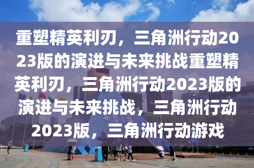 重塑精英利刃，三角洲行动2023版的演进与未来挑战重塑精英利刃，三角洲行动2023版的演进与未来挑战，三角洲行动2023版，三角洲行动游戏