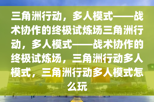 三角洲行动，多人模式——战术协作的终极试炼场三角洲行动，多人模式——战术协作的终极试炼场，三角洲行动多人模式，三角洲行动多人模式怎么玩