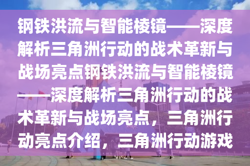 钢铁洪流与智能棱镜——深度解析三角洲行动的战术革新与战场亮点钢铁洪流与智能棱镜——深度解析三角洲行动的战术革新与战场亮点，三角洲行动亮点介绍，三角洲行动游戏