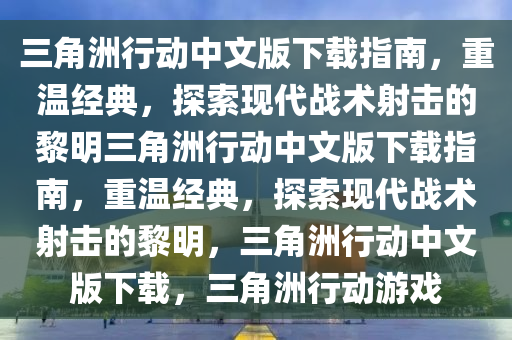 三角洲行动中文版下载指南，重温经典，探索现代战术射击的黎明三角洲行动中文版下载指南，重温经典，探索现代战术射击的黎明，三角洲行动中文版下载，三角洲行动游戏