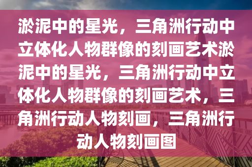 淤泥中的星光，三角洲行动中立体化人物群像的刻画艺术淤泥中的星光，三角洲行动中立体化人物群像的刻画艺术，三角洲行动人物刻画，三角洲行动人物刻画图