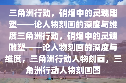 三角洲行动，硝烟中的灵魂雕塑——论人物刻画的深度与维度三角洲行动，硝烟中的灵魂雕塑——论人物刻画的深度与维度，三角洲行动人物刻画，三角洲行动人物刻画图