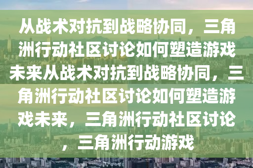 从战术对抗到战略协同，三角洲行动社区讨论如何塑造游戏未来从战术对抗到战略协同，三角洲行动社区讨论如何塑造游戏未来，三角洲行动社区讨论，三角洲行动游戏