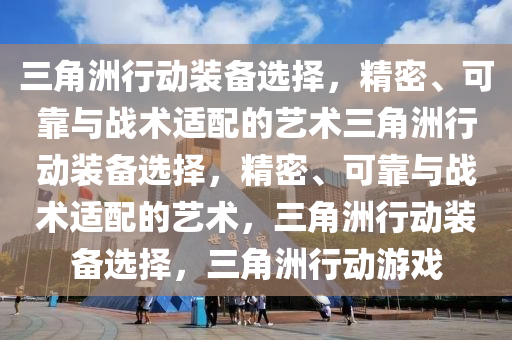 三角洲行动装备选择，精密、可靠与战术适配的艺术三角洲行动装备选择，精密、可靠与战术适配的艺术，三角洲行动装备选择，三角洲行动游戏