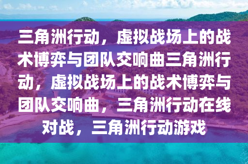 三角洲行动，虚拟战场上的战术博弈与团队交响曲三角洲行动，虚拟战场上的战术博弈与团队交响曲，三角洲行动在线对战，三角洲行动游戏