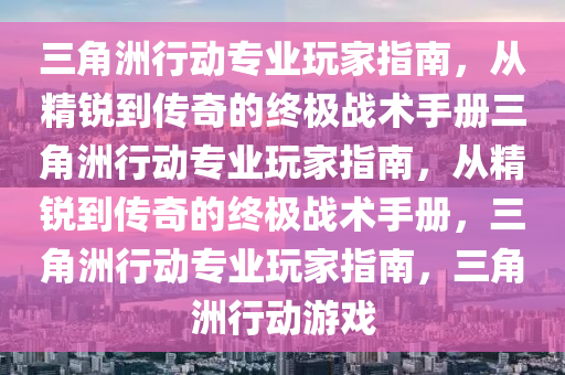 三角洲行动专业玩家指南，从精锐到传奇的终极战术手册三角洲行动专业玩家指南，从精锐到传奇的终极战术手册，三角洲行动专业玩家指南，三角洲行动游戏