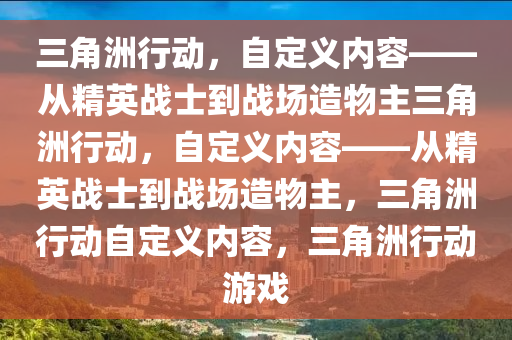 三角洲行动，自定义内容——从精英战士到战场造物主三角洲行动，自定义内容——从精英战士到战场造物主，三角洲行动自定义内容，三角洲行动游戏