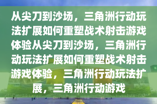 从尖刀到沙场，三角洲行动玩法扩展如何重塑战术射击游戏体验从尖刀到沙场，三角洲行动玩法扩展如何重塑战术射击游戏体验，三角洲行动玩法扩展，三角洲行动游戏
