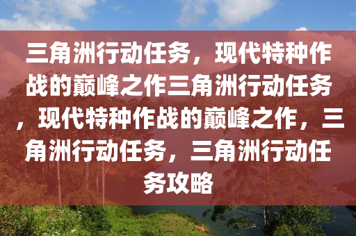 三角洲行动任务，现代特种作战的巅峰之作三角洲行动任务，现代特种作战的巅峰之作，三角洲行动任务，三角洲行动任务攻略