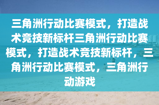 三角洲行动比赛模式，打造战术竞技新标杆三角洲行动比赛模式，打造战术竞技新标杆，三角洲行动比赛模式，三角洲行动游戏