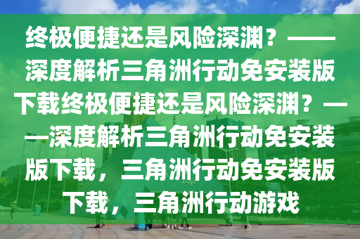 终极便捷还是风险深渊？——深度解析三角洲行动免安装版下载终极便捷还是风险深渊？——深度解析三角洲行动免安装版下载，三角洲行动免安装版下载，三角洲行动游戏