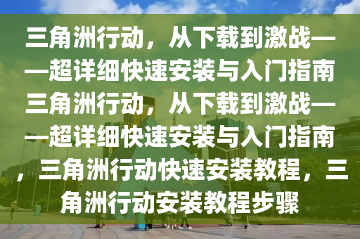 三角洲行动，从下载到激战——超详细快速安装与入门指南三角洲行动，从下载到激战——超详细快速安装与入门指南，三角洲行动快速安装教程，三角洲行动安装教程步骤