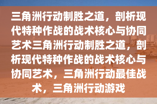 三角洲行动制胜之道，剖析现代特种作战的战术核心与协同艺术三角洲行动制胜之道，剖析现代特种作战的战术核心与协同艺术，三角洲行动最佳战术，三角洲行动游戏
