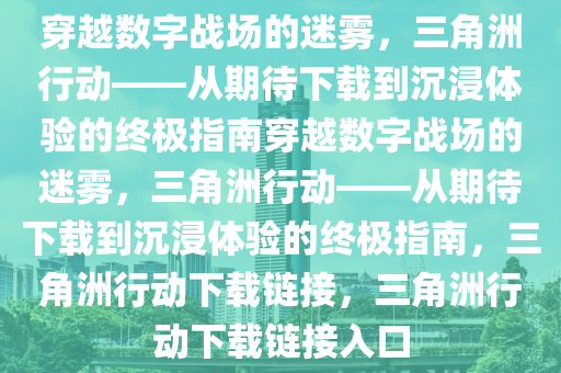 穿越数字战场的迷雾，三角洲行动——从期待下载到沉浸体验的终极指南穿越数字战场的迷雾，三角洲行动——从期待下载到沉浸体验的终极指南，三角洲行动下载链接，三角洲行动下载链接入口