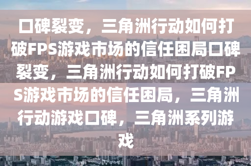 口碑裂变，三角洲行动如何打破FPS游戏市场的信任困局口碑裂变，三角洲行动如何打破FPS游戏市场的信任困局，三角洲行动游戏口碑，三角洲系列游戏