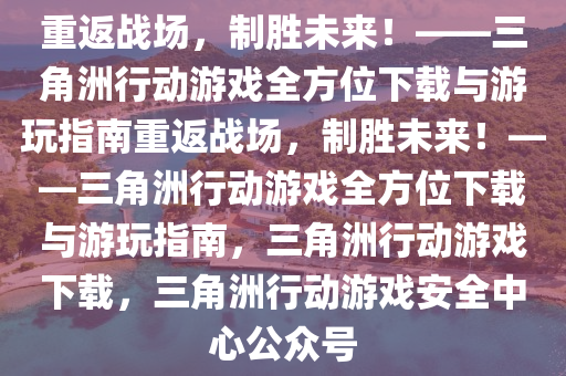 重返战场，制胜未来！——三角洲行动游戏全方位下载与游玩指南重返战场，制胜未来！——三角洲行动游戏全方位下载与游玩指南，三角洲行动游戏下载，三角洲行动游戏安全中心公众号