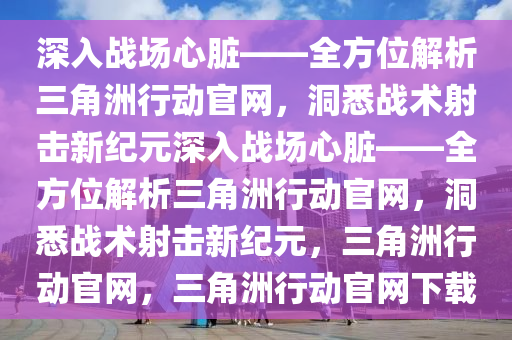 深入战场心脏——全方位解析三角洲行动官网，洞悉战术射击新纪元深入战场心脏——全方位解析三角洲行动官网，洞悉战术射击新纪元，三角洲行动官网，三角洲行动官网下载