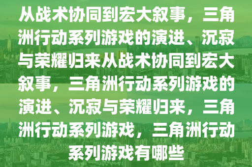 从战术协同到宏大叙事，三角洲行动系列游戏的演进、沉寂与荣耀归来从战术协同到宏大叙事，三角洲行动系列游戏的演进、沉寂与荣耀归来，三角洲行动系列游戏，三角洲行动系列游戏有哪些