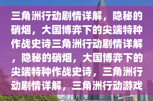 三角洲行动剧情详解，隐秘的硝烟，大国博弈下的尖端特种作战史诗三角洲行动剧情详解，隐秘的硝烟，大国博弈下的尖端特种作战史诗，三角洲行动剧情详解，三角洲行动游戏