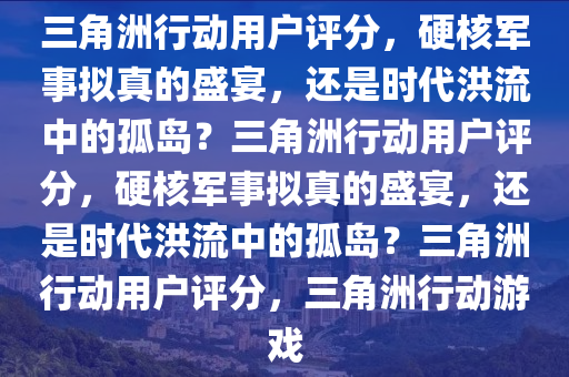 三角洲行动用户评分，硬核军事拟真的盛宴，还是时代洪流中的孤岛？三角洲行动用户评分，硬核军事拟真的盛宴，还是时代洪流中的孤岛？三角洲行动用户评分，三角洲行动游戏