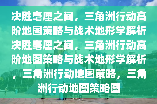决胜毫厘之间，三角洲行动高阶地图策略与战术地形学解析决胜毫厘之间，三角洲行动高阶地图策略与战术地形学解析，三角洲行动地图策略，三角洲行动地图策略图