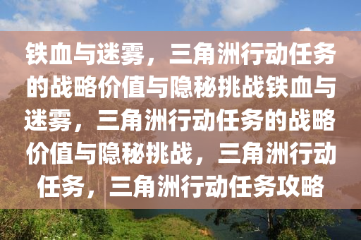 铁血与迷雾，三角洲行动任务的战略价值与隐秘挑战铁血与迷雾，三角洲行动任务的战略价值与隐秘挑战，三角洲行动任务，三角洲行动任务攻略