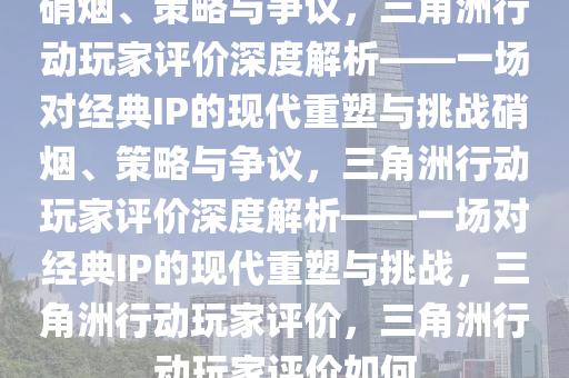 硝烟、策略与争议，三角洲行动玩家评价深度解析——一场对经典IP的现代重塑与挑战硝烟、策略与争议，三角洲行动玩家评价深度解析——一场对经典IP的现代重塑与挑战，三角洲行动玩家评价，三角洲行动玩家评价如何