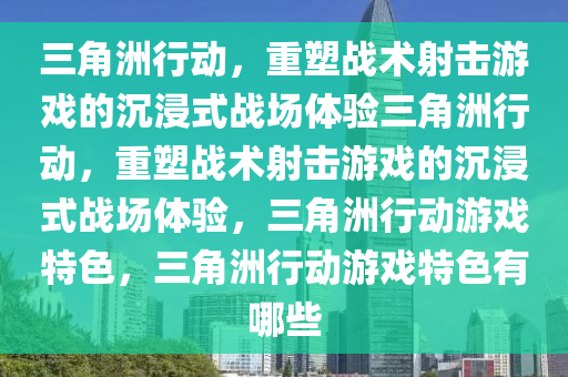 三角洲行动，重塑战术射击游戏的沉浸式战场体验三角洲行动，重塑战术射击游戏的沉浸式战场体验，三角洲行动游戏特色，三角洲行动游戏特色有哪些