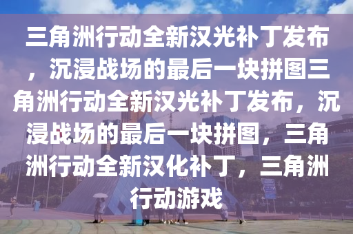 三角洲行动全新汉光补丁发布，沉浸战场的最后一块拼图三角洲行动全新汉光补丁发布，沉浸战场的最后一块拼图，三角洲行动全新汉化补丁，三角洲行动游戏