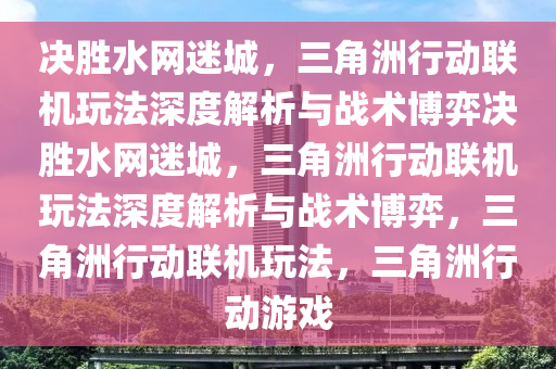 决胜水网迷城，三角洲行动联机玩法深度解析与战术博弈决胜水网迷城，三角洲行动联机玩法深度解析与战术博弈，三角洲行动联机玩法，三角洲行动游戏
