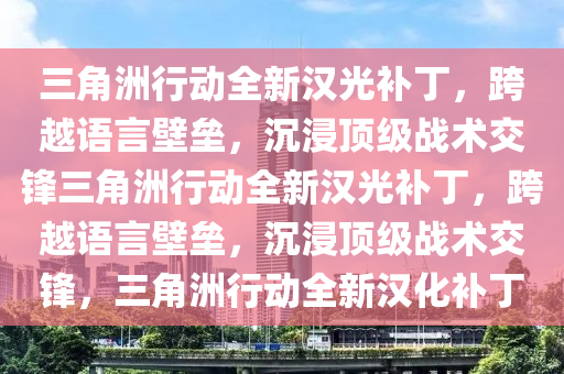 三角洲行动全新汉光补丁，跨越语言壁垒，沉浸顶级战术交锋三角洲行动全新汉光补丁，跨越语言壁垒，沉浸顶级战术交锋，三角洲行动全新汉化补丁