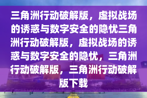 三角洲行动破解版，虚拟战场的诱惑与数字安全的隐忧三角洲行动破解版，虚拟战场的诱惑与数字安全的隐忧，三角洲行动破解版，三角洲行动破解版下载