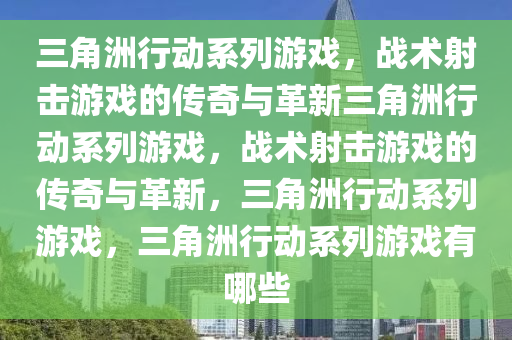 三角洲行动系列游戏，战术射击游戏的传奇与革新三角洲行动系列游戏，战术射击游戏的传奇与革新，三角洲行动系列游戏，三角洲行动系列游戏有哪些