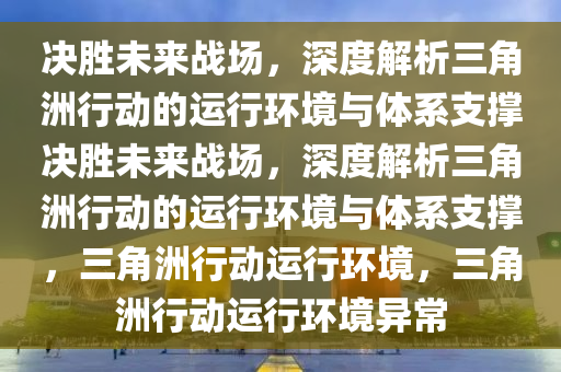 决胜未来战场，深度解析三角洲行动的运行环境与体系支撑决胜未来战场，深度解析三角洲行动的运行环境与体系支撑，三角洲行动运行环境，三角洲行动运行环境异常
