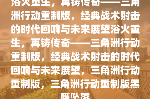 浴火重生，再铸传奇——三角洲行动重制版，经典战术射击的时代回响与未来展望浴火重生，再铸传奇——三角洲行动重制版，经典战术射击的时代回响与未来展望，三角洲行动重制版，三角洲行动重制版黑鹰坠落