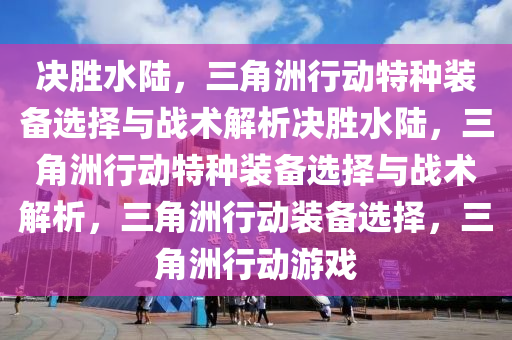 决胜水陆，三角洲行动特种装备选择与战术解析决胜水陆，三角洲行动特种装备选择与战术解析，三角洲行动装备选择，三角洲行动游戏