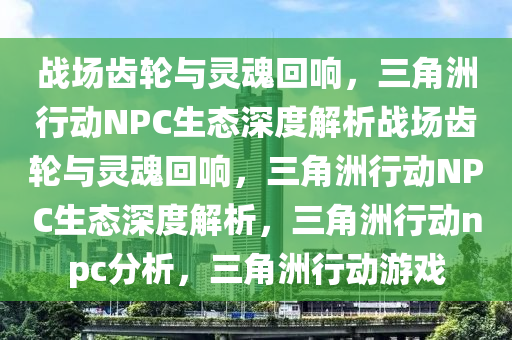 战场齿轮与灵魂回响，三角洲行动NPC生态深度解析战场齿轮与灵魂回响，三角洲行动NPC生态深度解析，三角洲行动npc分析，三角洲行动游戏