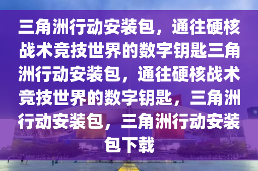 三角洲行动安装包，通往硬核战术竞技世界的数字钥匙三角洲行动安装包，通往硬核战术竞技世界的数字钥匙，三角洲行动安装包，三角洲行动安装包下载