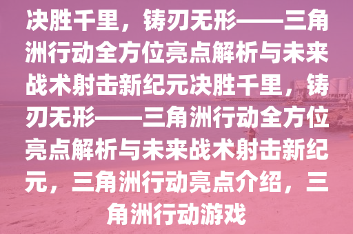 决胜千里，铸刃无形——三角洲行动全方位亮点解析与未来战术射击新纪元决胜千里，铸刃无形——三角洲行动全方位亮点解析与未来战术射击新纪元，三角洲行动亮点介绍，三角洲行动游戏