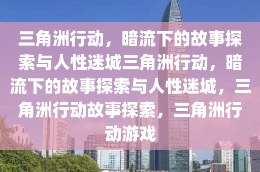 三角洲行动，暗流下的故事探索与人性迷城三角洲行动，暗流下的故事探索与人性迷城，三角洲行动故事探索，三角洲行动游戏
