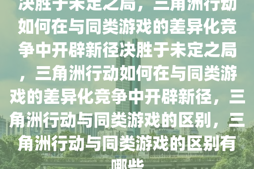 决胜于未定之局，三角洲行动如何在与同类游戏的差异化竞争中开辟新径决胜于未定之局，三角洲行动如何在与同类游戏的差异化竞争中开辟新径，三角洲行动与同类游戏的区别，三角洲行动与同类游戏的区别有哪些