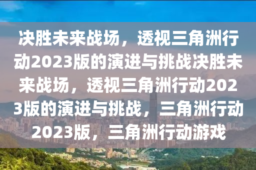 决胜未来战场，透视三角洲行动2023版的演进与挑战决胜未来战场，透视三角洲行动2023版的演进与挑战，三角洲行动2023版，三角洲行动游戏