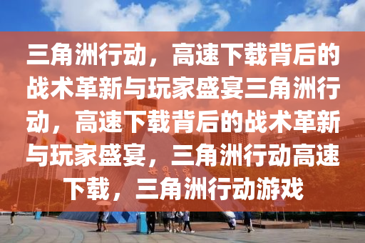 三角洲行动，高速下载背后的战术革新与玩家盛宴三角洲行动，高速下载背后的战术革新与玩家盛宴，三角洲行动高速下载，三角洲行动游戏