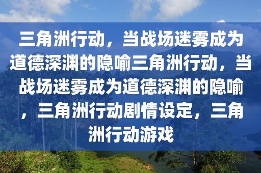 三角洲行动，当战场迷雾成为道德深渊的隐喻三角洲行动，当战场迷雾成为道德深渊的隐喻，三角洲行动剧情设定，三角洲行动游戏