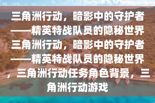 三角洲行动，暗影中的守护者——精英特战队员的隐秘世界三角洲行动，暗影中的守护者——精英特战队员的隐秘世界，三角洲行动任务角色背景，三角洲行动游戏