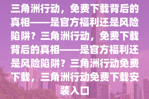 三角洲行动，免费下载背后的真相——是官方福利还是风险陷阱？三角洲行动，免费下载背后的真相——是官方福利还是风险陷阱？三角洲行动免费下载，三角洲行动免费下载安装入口