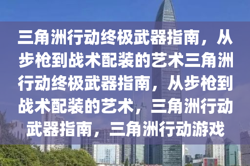 三角洲行动终极武器指南，从步枪到战术配装的艺术三角洲行动终极武器指南，从步枪到战术配装的艺术，三角洲行动武器指南，三角洲行动游戏