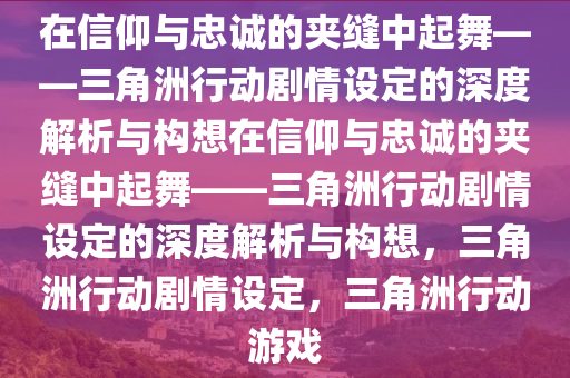 在信仰与忠诚的夹缝中起舞——三角洲行动剧情设定的深度解析与构想在信仰与忠诚的夹缝中起舞——三角洲行动剧情设定的深度解析与构想，三角洲行动剧情设定，三角洲行动游戏