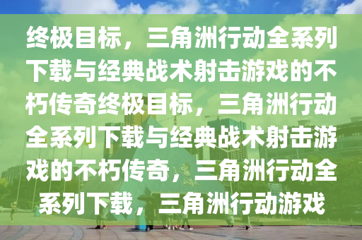 终极目标，三角洲行动全系列下载与经典战术射击游戏的不朽传奇终极目标，三角洲行动全系列下载与经典战术射击游戏的不朽传奇，三角洲行动全系列下载，三角洲行动游戏