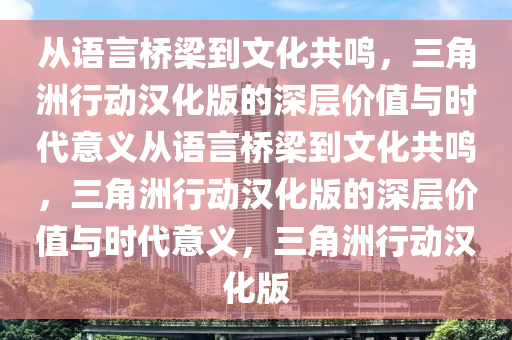 从语言桥梁到文化共鸣，三角洲行动汉化版的深层价值与时代意义从语言桥梁到文化共鸣，三角洲行动汉化版的深层价值与时代意义，三角洲行动汉化版